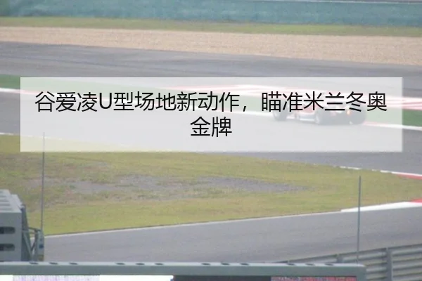 谷爱凌U型场地新动作，瞄准米兰冬奥金牌
